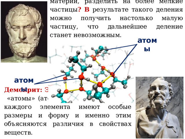 Левкипп: М ожно ли каждую частичку материи, разделить на более мелкие частицы ? В результате такого деления можно получить настолько малую частицу, что дальнейшее деление станет невозможным. атомы атомы Демокрит: Э ти крошечные частицы - «атомы» (атомос-неделимый). А томы каждого элемента имеют особые размеры и форму и именно этим объясняются различия в свойствах веществ. 