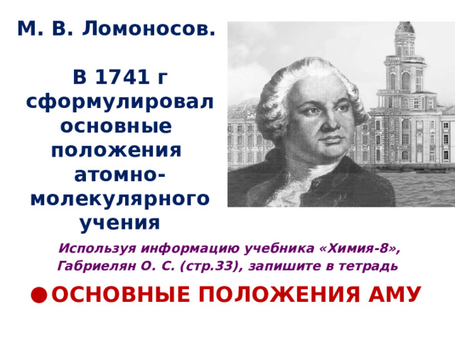 М. В. Ломоносов.   В 1741 г сформулировал основные  положения  атомно-молекулярного учения Используя информацию учебника «Химия-8», Габриелян О. С. (стр.33), запишите в тетрадь ОСНОВНЫЕ ПОЛОЖЕНИЯ АМУ 