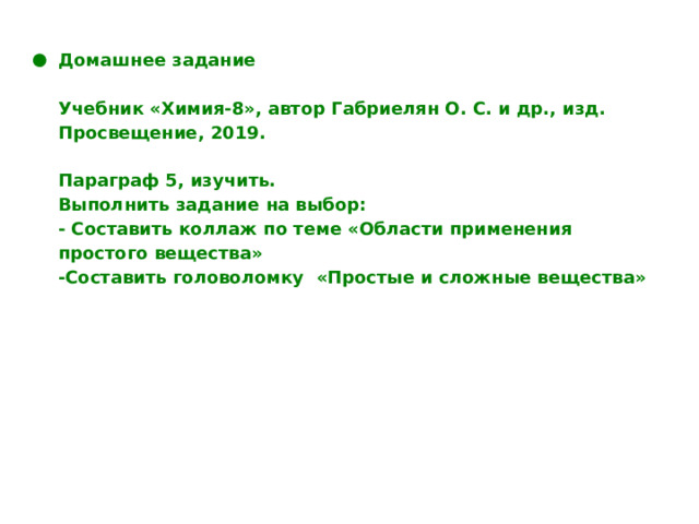 Домашнее задание   Учебник «Химия-8», автор Габриелян О. С. и др., изд. Просвещение, 2019.   Параграф 5, изучить.  Выполнить задание на выбор:  - Составить коллаж по теме «Области применения простого вещества»  -Составить головоломку «Простые и сложные вещества» 
