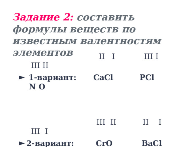 Задание 2: составить формулы веществ по известным валентностям элементов  II I III I III II  1-вариант:  CaCl PCl N O   III II II I III I 2-вариант:  СrO BaCl AlH 