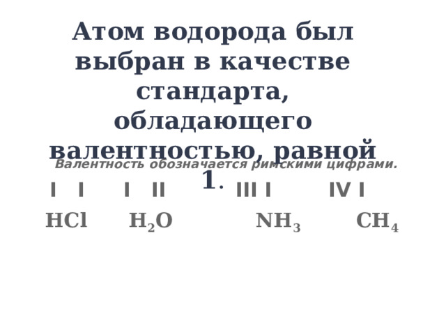 Атом водорода был выбран в качестве стандарта, обладающего валентностью, равной 1 .  Валентность обозначается римскими цифрами.  I I  I II  III I  IV I НCl H 2 O NH 3 CH 4  