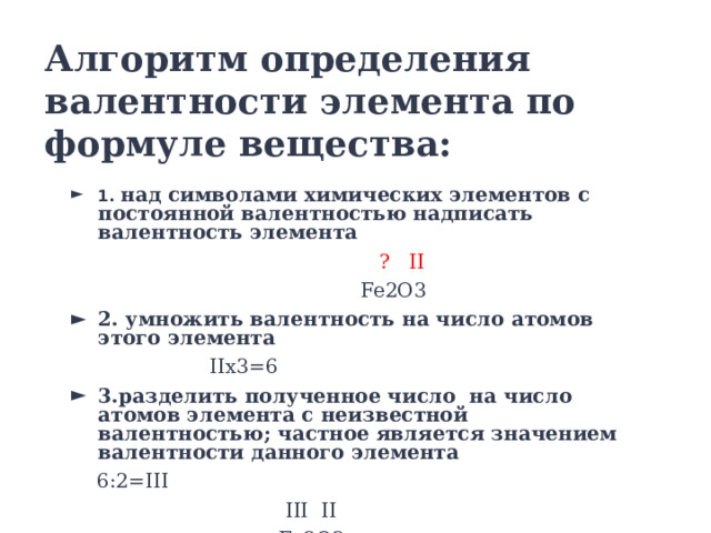 Алгоритм определения валентности элемента по формуле вещества: 1. над символами химических элементов с постоянной валентностью надписать валентность элемента   ? II  Fe2O3 2. умножить валентность на число атомов этого элемента  IIx3=6 3.разделить полученное число на число атомов элемента с неизвестной валентностью; частное является значением валентности данного элемента  6:2=III  III II  Fe2O3 