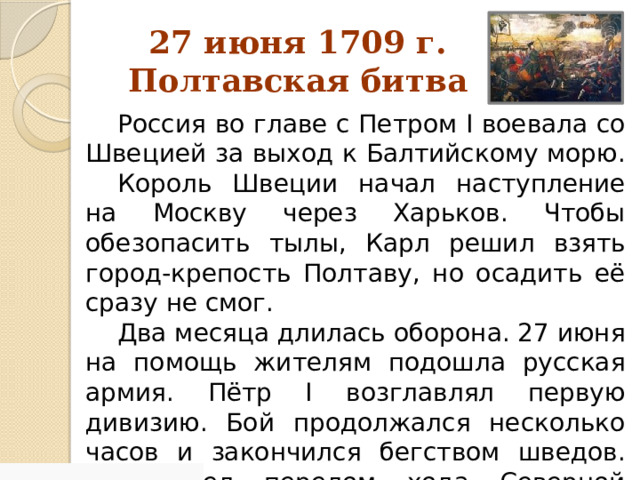 27 июня 1709 г.  Полтавская битва Россия во главе с Петром I воевала со Швецией за выход к Балтийскому морю. Король Швеции начал наступление на Москву через Харьков. Чтобы обезопасить тылы, Карл решил взять город-крепость Полтаву, но осадить её сразу не смог. Два месяца длилась оборона. 27 июня на помощь жителям подошла русская армия. Пётр I возглавлял первую дивизию. Бой продолжался несколько часов и закончился бегством шведов. Произошел перелом хода Северной войны в пользу России. 