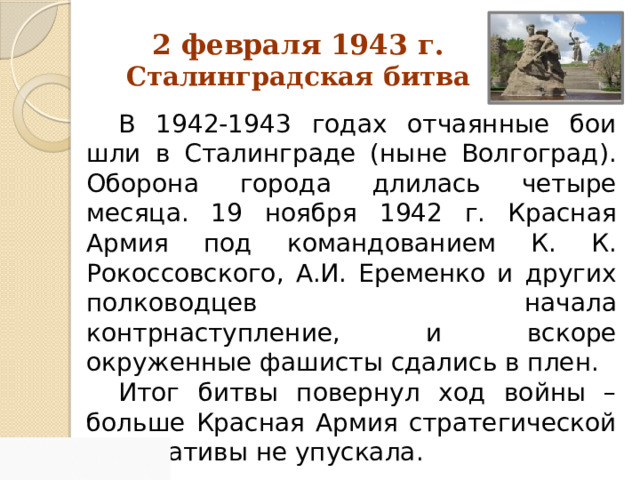 2 февраля 1943 г. Сталинградская битва В 1942-1943 годах отчаянные бои шли в Сталинграде (ныне Волгоград). Оборона города длилась четыре месяца. 19 ноября 1942 г. Красная Армия под командованием К. К. Рокоссовского, А.И. Еременко и других полководцев начала контрнаступление, и вскоре окруженные фашисты сдались в плен. Итог битвы повернул ход войны – больше Красная Армия стратегической инициативы не упускала. 