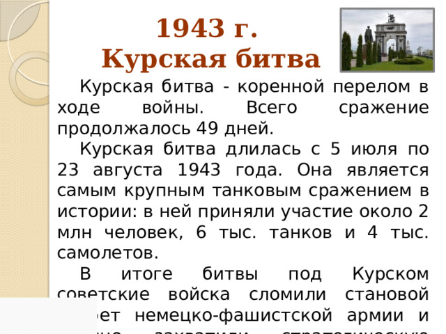 1943 г.  Курская битва Курская битва - коренной перелом в ходе войны. Всего сражение продолжалось 49 дней. Курская битва длилась с 5 июля по 23 августа 1943 года. Она является самым крупным танковым сражением в истории: в ней приняли участие около 2 млн человек, 6 тыс. танков и 4 тыс. самолетов. В итоге битвы под Курском советские войска сломили становой хребет немецко-фашистской армии и прочно захватили стратегическую инициативу. 