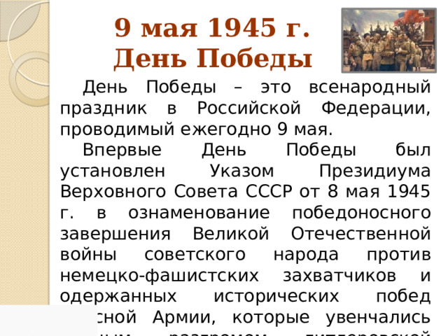 9 мая 1945 г.  День Победы День Победы – это всенародный праздник в Российской Федерации, проводимый ежегодно 9 мая. Впервые День Победы был установлен Указом Президиума Верховного Совета СССР от 8 мая 1945 г. в ознаменование победоносного завершения Великой Отечественной войны советского народа против немецко-фашистских захватчиков и одержанных исторических побед Красной Армии, которые увенчались полным разгромом гитлеровской Германии. 