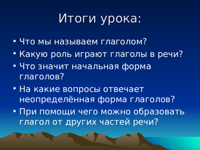 Итоги урока: Что мы называем глаголом? Какую роль играют глаголы в речи? Что значит начальная форма глаголов? На какие вопросы отвечает неопределённая форма глаголов? При помощи чего можно образовать глагол от других частей речи? 