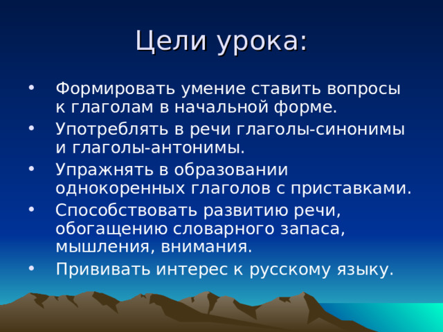 Цели урока: Формировать умение ставить вопросы к глаголам в начальной форме. Употреблять в речи глаголы-синонимы и глаголы-антонимы. Упражнять в образовании однокоренных глаголов с приставками. Способствовать развитию речи, обогащению словарного запаса, мышления, внимания. Прививать интерес к русскому языку. 