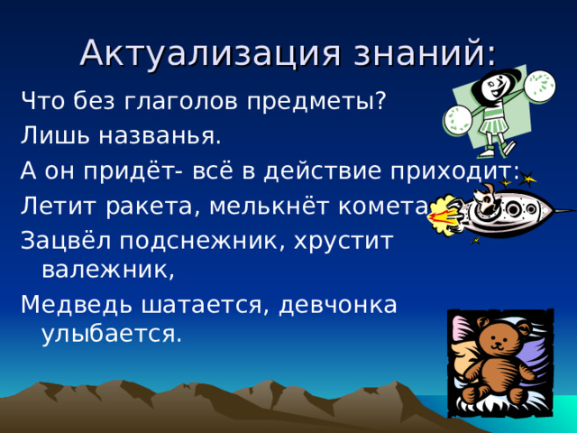 Актуализация знаний: Что без глаголов предметы? Лишь названья. А он придёт- всё в действие приходит: Летит ракета, мелькнёт комета, Зацвёл подснежник, хрустит валежник, Медведь шатается, девчонка улыбается. 