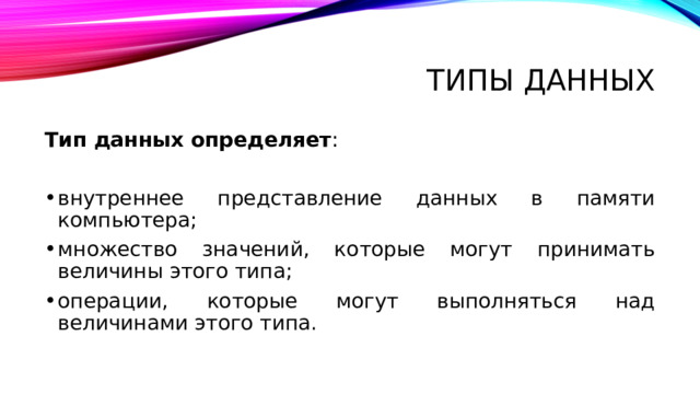 Типы данных Тип данных определяет : внутреннее представление данных в памяти компьютера; множество значений, которые могут принимать величины этого типа; операции, которые могут выполняться над величинами этого типа. Любые данные – константы, переменные, значения функций характеризуются в Паскале типом данных. Как уже известно, все объекты программы (переменные, константы и т.д.) должны быть описаны. Описания информируют транслятор, во-первых, о существовании используемых переменных и других объектов, во-вторых, указывают на свойства этих объектов. Например, описание переменной, значение которой является числом, указывает на свойства чисел. Тип данных определяет: внутреннее представление данных в памяти компьютера; множество значений, которые могут принимать величины этого типа; операции, которые могут выполняться над величинами этого типа. Введение типов данных является одной из базовых концепций языка Паскаль, заключающейся в том, что при выполнении операции присваивания переменной значения выражения, переменная и выражение должны быть одного типа.   