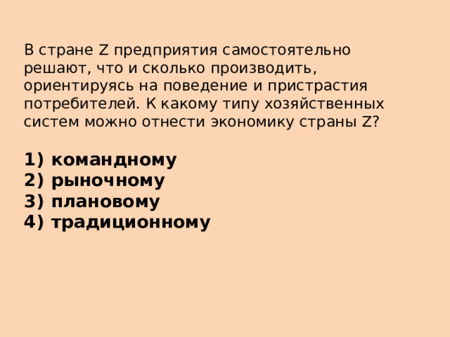 В стране Z предприятия самостоятельно решают, что и сколько производить, ориентируясь на поведение и пристрастия потребителей. К какому типу хозяйственных систем можно отнести экономику страны Z?   1)  командному 2)  рыночному 3)  плановому 4)  традиционному 
