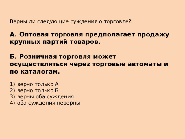 Верны ли следующие суждения о торговле?   А.  Оптовая торговля предполагает продажу крупных партий товаров.  Б.  Розничная торговля может осуществляться через торговые автоматы и по каталогам.   1)  верно только А 2)  верно только Б 3)  верны оба суждения 4)  оба суждения неверны 