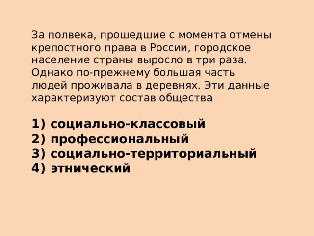 За полвека, прошедшие с момента отмены крепостного права в России, городское население страны выросло в три раза. Однако по-прежнему большая часть людей проживала в деревнях. Эти данные характеризуют состав общества   1)  социально-классовый 2)  профессиональный 3)  социально-территориальный 4)  этнический 