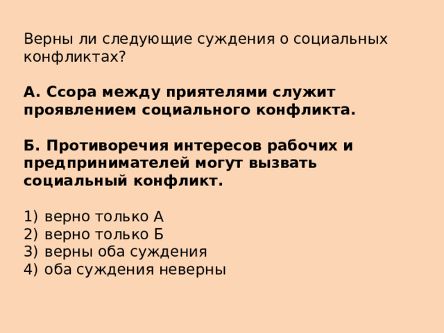 Верны ли следующие суждения о социальных конфликтах?   А.  Ссора между приятелями служит проявлением социального конфликта.  Б.  Противоречия интересов рабочих и предпринимателей могут вызвать социальный конфликт.   1)  верно только А 2)  верно только Б 3)  верны оба суждения 4)  оба суждения неверны 