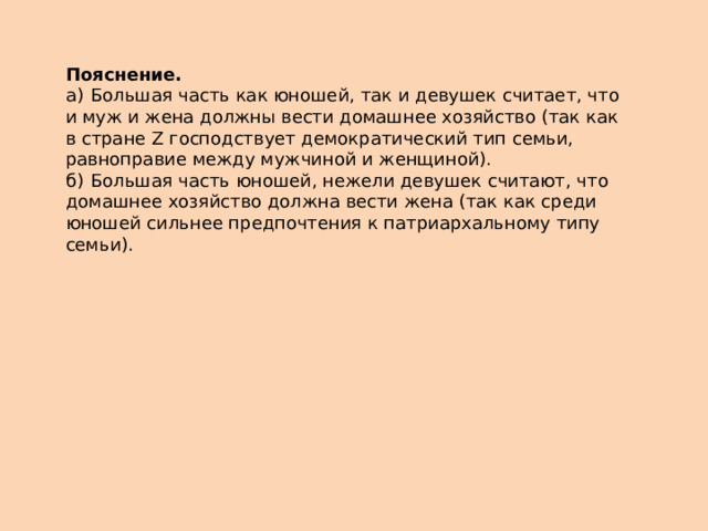 Пояснение.  а)  Большая часть как юношей, так и девушек считает, что и муж и жена должны вести домашнее хозяйство (так как в стране Z господствует демократический тип семьи, равноправие между мужчиной и женщиной). б)  Большая часть юношей, нежели девушек считают, что домашнее хозяйство должна вести жена (так как среди юношей сильнее предпочтения к патриархальному типу семьи). 