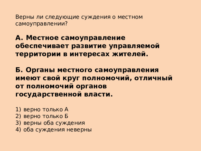 Верны ли следующие суждения о местном самоуправлении?   А.  Местное самоуправление обеспечивает развитие управляемой территории в интересах жителей.  Б.  Органы местного самоуправления имеют свой круг полномочий, отличный от полномочий органов государственной власти.   1)  верно только А 2)  верно только Б 3)  верны оба суждения 4)  оба суждения неверны 