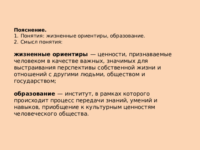 Пояснение.  1.  Понятия: жизненные ориентиры, образование. 2.  Смысл понятия:  жизненные ориентиры   — ценности, признаваемые человеком в качестве важных, значимых для выстраивания перспективы собственной жизни и отношений с другими людьми, обществом и государством;  образование   — институт, в рамках которого происходит процесс передачи знаний, умений и навыков, приобщение к культурным ценностям человеческого общества. 