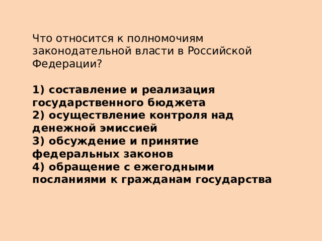 Что относится к полномочиям законодательной власти в Российской Федерации?   1)  составление и реализация государственного бюджета 2)  осуществление контроля над денежной эмиссией 3)  обсуждение и принятие федеральных законов 4)  обращение с ежегодными посланиями к гражданам государства 