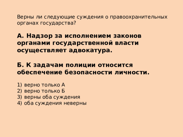 Верны ли следующие суждения о правоохранительных органах государства?   А.  Надзор за исполнением законов органами государственной власти осуществляет адвокатура.  Б.  К задачам полиции относится обеспечение безопасности личности.   1)  верно только А 2)  верно только Б 3)  верны оба суждения 4)  оба суждения неверны 