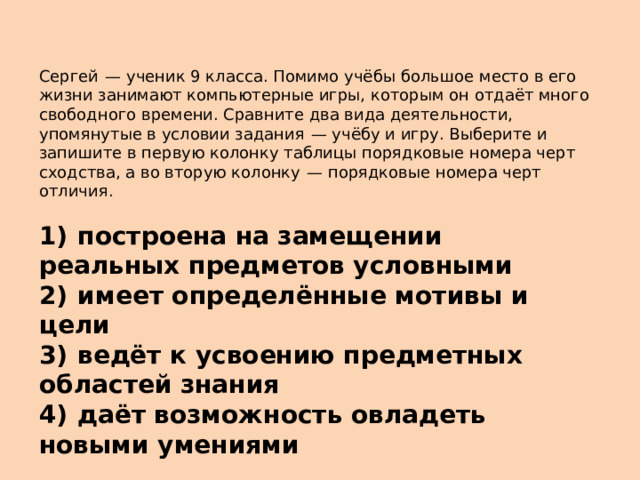 Сергей  — ученик 9 класса. Помимо учёбы большое место в его жизни занимают компьютерные игры, которым он отдаёт много свободного времени. Сравните два вида деятельности, упомянутые в условии задания  — учёбу и игру. Выберите и запишите в первую колонку таблицы порядковые номера черт сходства, а во вторую колонку  — порядковые номера черт отличия.   1)  построена на замещении реальных предметов условными 2)  имеет определённые мотивы и цели 3)  ведёт к усвоению предметных областей знания 4)  даёт возможность овладеть новыми умениями 