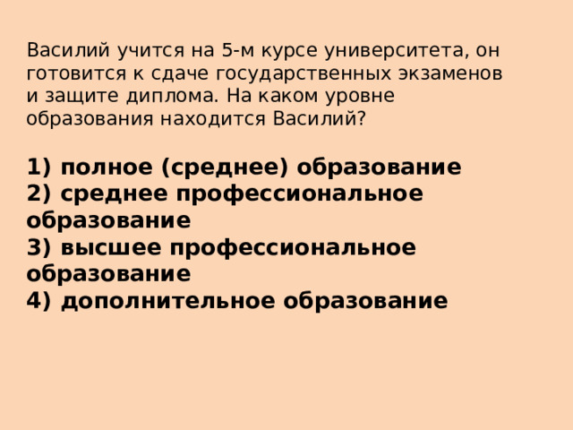 Василий учится на 5-м курсе университета, он готовится к сдаче государственных экзаменов и защите диплома. На каком уровне образования находится Василий?   1)  полное (среднее) образование 2)  среднее профессиональное образование 3)  высшее профессиональное образование 4)  дополнительное образование 