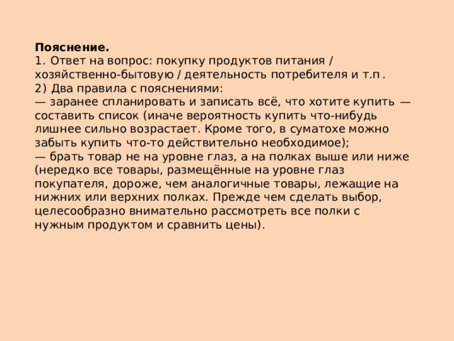 Пояснение.  1.  Ответ на вопрос: покупку продуктов питания / хозяйственно-бытовую / деятельность потребителя и т.п . 2)  Два правила с пояснениями: — заранее спланировать и записать всё, что хотите купить  — составить список (иначе вероятность купить что-нибудь лишнее сильно возрастает. Кроме того, в суматохе можно забыть купить что-то действительно необходимое); — брать товар не на уровне глаз, а на полках выше или ниже (нередко все товары, размещённые на уровне глаз покупателя, дороже, чем аналогичные товары, лежащие на нижних или верхних полках. Прежде чем сделать выбор, целесообразно внимательно рассмотреть все полки с нужным продуктом и сравнить цены). 