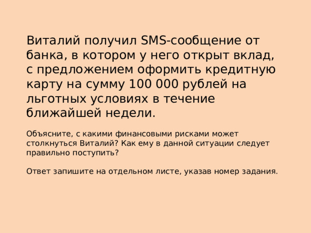 Виталий получил SMS-сообщение от банка, в котором у него открыт вклад, с предложением оформить кредитную карту на сумму 100 000 рублей на льготных условиях в течение ближайшей недели. Объясните, с какими финансовыми рисками может столкнуться Виталий? Как ему в данной ситуации следует правильно поступить? Ответ запишите на отдельном листе, указав номер задания. 