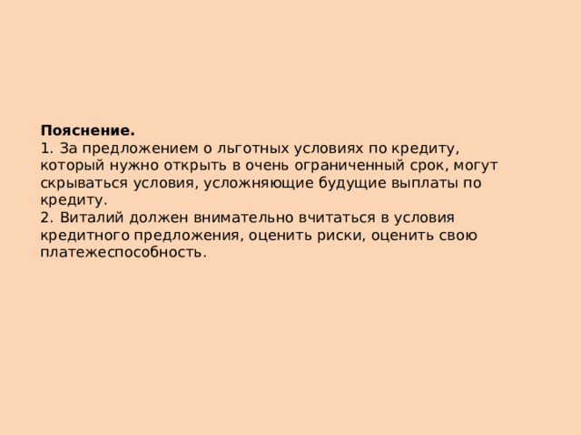 Пояснение.  1.  За предложением о льготных условиях по кредиту, который нужно открыть в очень ограниченный срок, могут скрываться условия, усложняющие будущие выплаты по кредиту. 2.  Виталий должен внимательно вчитаться в условия кредитного предложения, оценить риски, оценить свою платежеспособность. 