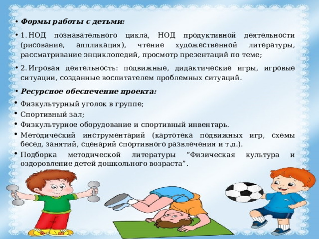 Формы работы с детьми: 1.  НОД познавательного цикла, НОД продуктивной деятельности (рисование, аппликация), чтение художественной литературы, рассматривание энциклопедий, просмотр презентаций по теме; 2.  Игровая деятельность: подвижные, дидактические игры, игровые ситуации, созданные воспитателем проблемных ситуаций. Ресурсное обеспечение проекта: Физкультурный уголок в группе; Спортивный зал; Физкультурное оборудование и спортивный инвентарь. Методический инструментарий (картотека подвижных игр, схемы бесед, занятий, сценарий спортивного развлечения и т.д.). Подборка методической литературы “Физическая культура и оздоровление детей дошкольного возраста”. 