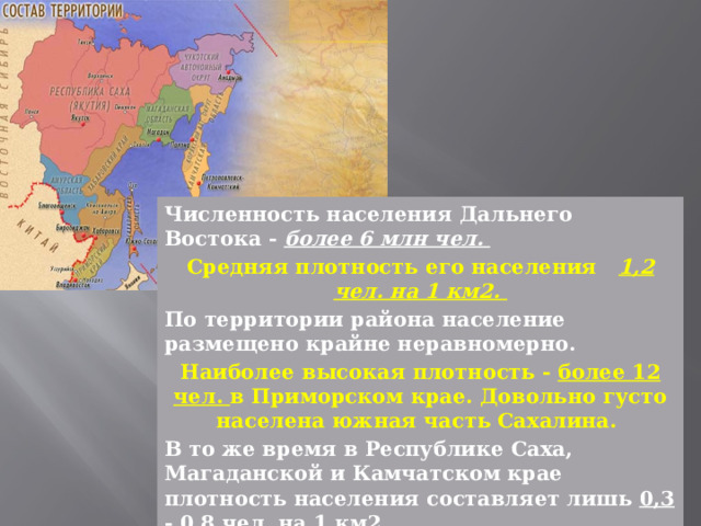 Численность населения Дальнего Востока - более 6 млн чел. Средняя плотность его населения 1,2 чел. на 1 км2. По территории района население размещено крайне неравномерно. Наиболее высокая плотность - более 12 чел. в Приморском крае. Довольно густо населена южная часть Сахалина. В то же время в Республике Саха, Магаданской и Камчатском крае плотность населения составляет лишь 0,3 - 0,8 чел. на 1 км2. 