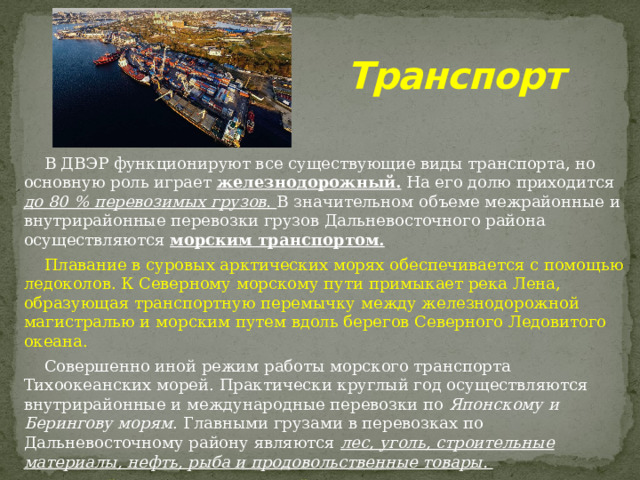 Транспорт  В ДВЭР функционируют все существующие виды транспорта, но основную роль играет железнодорожный. На его долю приходится до 80 % перевозимых грузов. В значительном объеме межрайонные и внутрирайонные перевозки грузов Дальневосточного района осуществляются морским транспортом.  Плавание в суровых арктических морях обеспечивается с помощью ледоколов. К Северному морскому пути примыкает река Лена, образующая транспортную перемычку между железнодорожной магистралью и морским путем вдоль берегов Северного Ледовитого океана.  Совершенно иной режим работы морского транспорта Тихоокеанских морей. Практически круглый год осуществляются внутрирайонные и международные перевозки по Японскому и Берингову морям . Главными грузами в перевозках по Дальневосточному району являются лес, уголь, строительные материалы, нефть, рыба и продовольственные товары.  Крупнейшие порты этих морей Тикси, Ванино, Петропавловск-Камчатский, Нагаево (Магадан), Владивосток, Находка, Советская Гавань. 