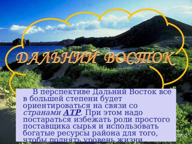  В перспективе Дальний Восток все в большей степени будет ориентироваться на связи со странами АТР . При этом надо постараться избежать роли простого поставщика сырья и использовать богатые ресурсы района для того, чтобы поднять уровень жизни населения. 