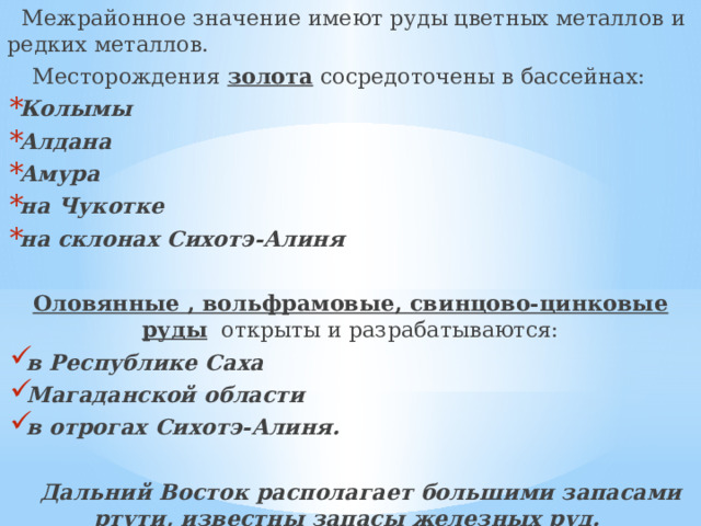  Межрайонное значение имеют руды цветных металлов и редких металлов.   Месторождения золота сосредоточены в бассейнах: Колымы Алдана Амура на Чукотке на склонах Сихотэ-Алиня Оловянные , вольфрамовые, свинцово-цинковые руды открыты и разрабатываются: в Республике Саха Магаданской области в отрогах Сихотэ-Алиня.  Дальний Восток располагает большими запасами ртути, известны запасы железных руд. 
