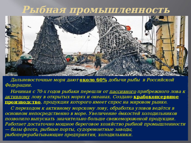 Рыбная промышленность  Дальневосточные моря дают около 60% добычи рыбы в Российской Федерации.  Начиная с 70-х годов рыбаки перешли от пассивного прибрежного лова к активному лову в открытых морях и океанах. Создано крабоконсервное производство , продукция которого имеет спрос на мировом рынке.  С переходом к активному морскому лову, обработка уловов ведётся в основном непосредственно в море. Увеличение ёмкостей холодильников позволило выпускать значительно больше свежемороженой продукции. Работает достаточно мощное береговое хозяйство рыбной промышленности — базы флота, рыбные порты, судоремонтные заводы, рыбоперерабатывающие предприятия, холодильники. 