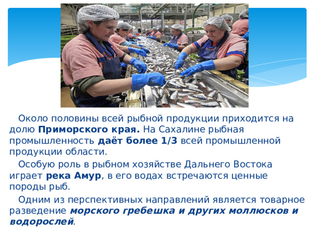  Около половины всей рыбной продукции приходится на долю Приморского края. На Сахалине рыбная промышленность даёт более 1/3 всей промышленной продукции области.  Особую роль в рыбном хозяйстве Дальнего Востока играет река Амур , в его водах встречаются ценные породы рыб.  Одним из перспективных направлений является товарное разведение морского гребешка и других моллюсков и водорослей . 