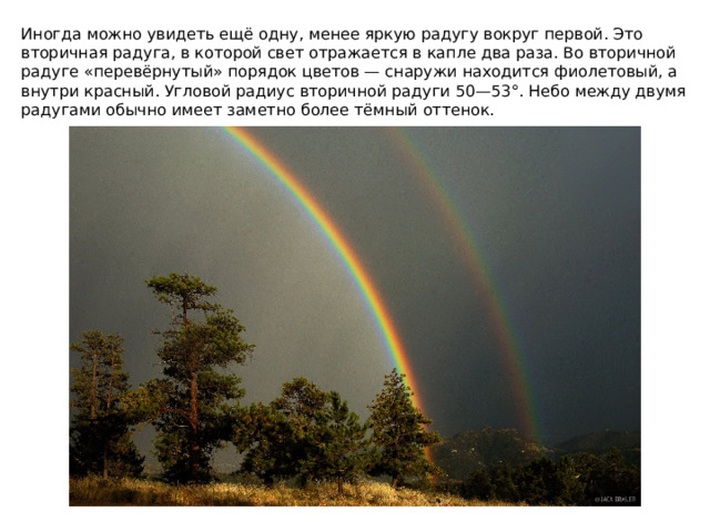 Иногда можно увидеть ещё одну, менее яркую радугу вокруг первой. Это вторичная радуга, в которой свет отражается в капле два раза. Во вторичной радуге «перевёрнутый» порядок цветов — снаружи находится фиолетовый, а внутри красный. Угловой радиус вторичной радуги 50—53°. Небо между двумя радугами обычно имеет заметно более тёмный оттенок. 