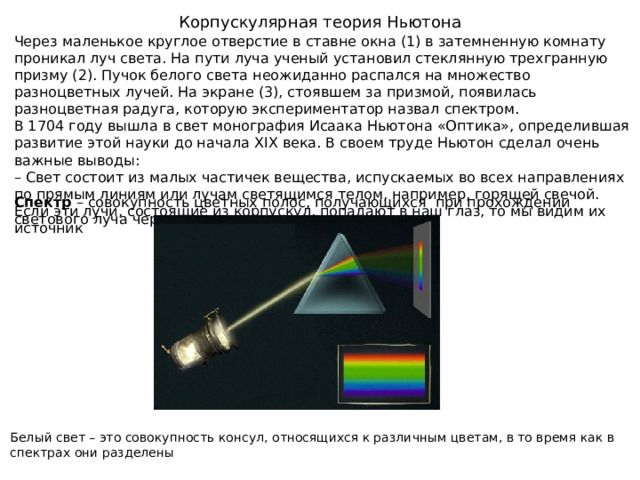 Корпускулярная теория Ньютона Через маленькое круглое отверстие в ставне окна (1) в затемненную комнату проникал луч света. На пути луча ученый установил стеклянную трехгранную призму (2). Пучок белого света неожиданно распался на множество разноцветных лучей. На экране (3), стоявшем за призмой, появилась разноцветная радуга, которую экспериментатор назвал спектром. В 1704 году вышла в свет монография Исаака Ньютона «Оптика», определившая развитие этой науки до начала XIX века. В своем труде Ньютон сделал очень важные выводы: –  Свет состоит из малых частичек вещества, испускаемых во всех направлениях по прямым линиям или лучам светящимся телом, например, горящей свечой. Если эти лучи, состоящие из корпускул, попадают в наш глаз, то мы видим их источник Спектр – совокупность цветных полос, получающихся при прохождении светового луча через преломляющую Белый свет – это совокупность консул, относящихся к различным цветам, в то время как в спектрах они разделены 