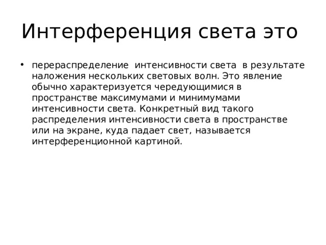 Интерференция света это перераспределение  интенсивности света  в результате наложения нескольких световых волн. Это явление обычно характеризуется чередующимися в пространстве максимумами и минимумами интенсивности света. Конкретный вид такого распределения интенсивности света в пространстве или на экране, куда падает свет, называется интерференционной картиной. 