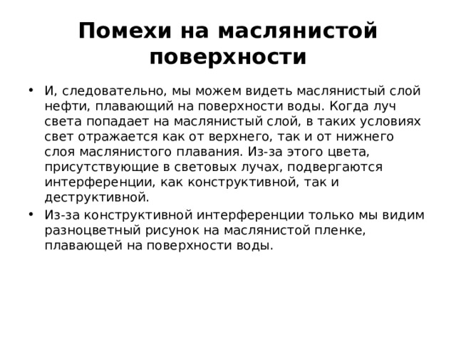 Помехи на маслянистой поверхности И, следовательно, мы можем видеть маслянистый слой нефти, плавающий на поверхности воды. Когда луч света попадает на маслянистый слой, в таких условиях свет отражается как от верхнего, так и от нижнего слоя маслянистого плавания. Из-за этого цвета, присутствующие в световых лучах, подвергаются интерференции, как конструктивной, так и деструктивной. Из-за конструктивной интерференции только мы видим разноцветный рисунок на маслянистой пленке, плавающей на поверхности воды. 