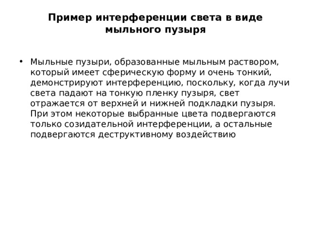 Пример интерференции света в виде мыльного пузыря   Мыльные пузыри, образованные мыльным раствором, который имеет сферическую форму и очень тонкий, демонстрируют интерференцию, поскольку, когда лучи света падают на тонкую пленку пузыря, свет отражается от верхней и нижней подкладки пузыря. При этом некоторые выбранные цвета подвергаются только созидательной интерференции, а остальные подвергаются деструктивному воздействию 