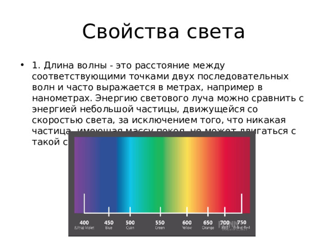 Свойства света 1. Длина волны - это расстояние между соответствующими точками двух последовательных волн и часто выражается в метрах, например в нанометрах. Энергию светового луча можно сравнить с энергией небольшой частицы, движущейся со скоростью света, за исключением того, что никакая частица, имеющая массу покоя, не может двигаться с такой скоростью. 