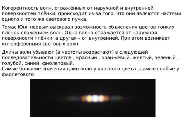 Когерентность волн, отражённых от наружной и внутренней поверхностей плёнки, происходит из-за того, что они являются частями одного и того же светового пучка. Томас Юнг первым высказал возможность объяснения цветов тонких пленок сложением волн. Одна волна отражается от наружной поверхности плёнки, а другая – от внутренней. При этом возникает интерференция световых волн. Длины волн убывают (а частоты возрастают) в следующей последовательности цветов ; красный , оранжевый, желтый, зеленый , голубой, синий, фиолетовый. Самые большие значения длин волн у красного цвета , самые слабые у фиолетового 