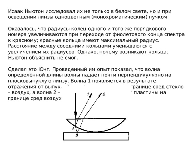 Исаак Ньютон исследовал их не только в белом свете, но и при освещении линзы одноцветным (монохроматическим) пучком Оказалось, что радиусы колец одного и того же порядкового номера увеличиваются при переходе от фиолетового конца спектра к красному; красные кольца имеют максимальный радиус. Расстояние между соседними кольцами уменьшаются с увеличением их радиусов. Однако, почему возникают кольца, Ньютон объяснить не смог. Сделал это Юнг. Проведенный им опыт показал, что волна определённой длины волны падает почти перпендикулярно на плосковыпуклую линзу. Волна 1 появляется в результате отражения от выпуклой поверхности линзы на границе сред стекло – воздух, а волна 2 – в результате отражения от пластины на границе сред воздуха – стекло. 