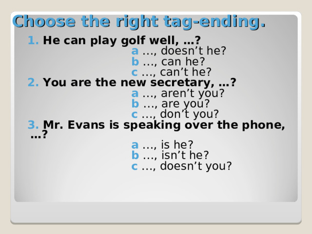 Choose the right tag-ending. 1.  He can play golf well, …?  a …, doesn’t he?  b …, can he?   c  …, can’t he? 2.  You are the new secretary, …?  a  …, aren’t you?  b  …, are you?  c …, don’t you? 3.  Mr. Evans is speaking over the phone, …?   a  …, is he?  b …, isn’t he?   c  …, doesn’t you? 