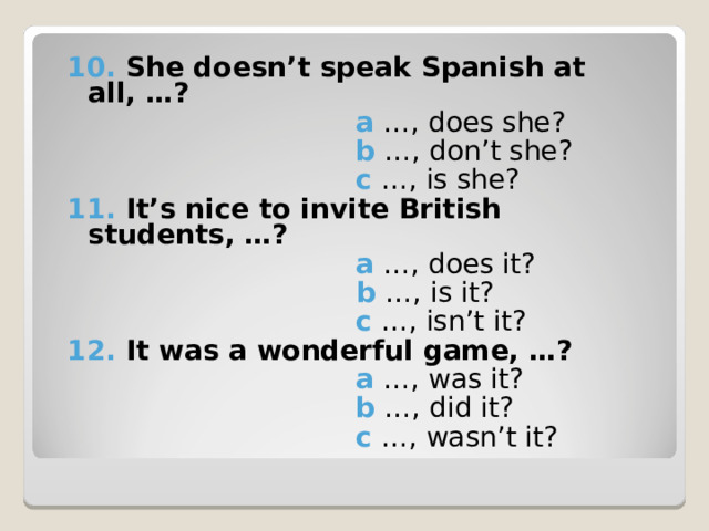 10. She doesn’t speak Spanish at all, …?   a  …, does she?  b …, don’t she?   c  …, is she? 11. It’s nice to invite British students, …?  a …, does it?   b  …, is it?   c  …, isn’t it? 12. It was a wonderful game, …?  a  …, was it?  b …, did it?   c  …, wasn’t it? 