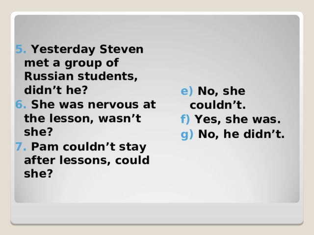 5. Yesterday Steven met a group of Russian students, didn’t he? 6. She was nervous at the lesson, wasn’t she? 7. Pam couldn’t stay after lessons, could she? e) No, she couldn’t. f) Yes, she was. g) No, he didn’t. 