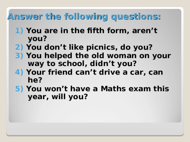 Answer the following questions: 1) You are in the fifth form, aren’t you? 2) You don’t like picnics, do you? 3) You helped the old woman on your way to school, didn’t you? 4) Your friend can’t drive a car, can he? 5) You won’t have a Maths exam this year, will you? 
