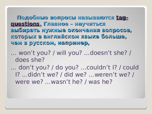 Подобные вопросы называются tag-questions .  Главное – научиться выбирать нужные окончания вопросов, которых в английском языке больше, чем в русском, например, … won’t you? / will you? …doesn’t she? / does she? … don’t you? / do you? …couldn’t I? / could I? …didn’t we? / did we? …weren’t we? / were we? …wasn’t he? / was he? 