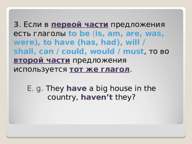 3 . Если в первой части  предложения есть глаголы to be ( is, am, are, was, were), to have (has, had), will / shall, can / could, would / must , то во второй части  предложения используется тот же глагол . E. g. They have a big house in the country, haven’t they? 