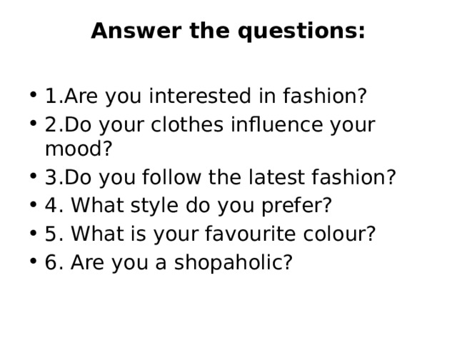 Answer the questions:   1.Are you interested in fashion? 2.Do your clothes influence your mood? 3.Do you follow the latest fashion? 4. What style do you prefer? 5. What is your favourite colour? 6. Are you a shopaholic? 